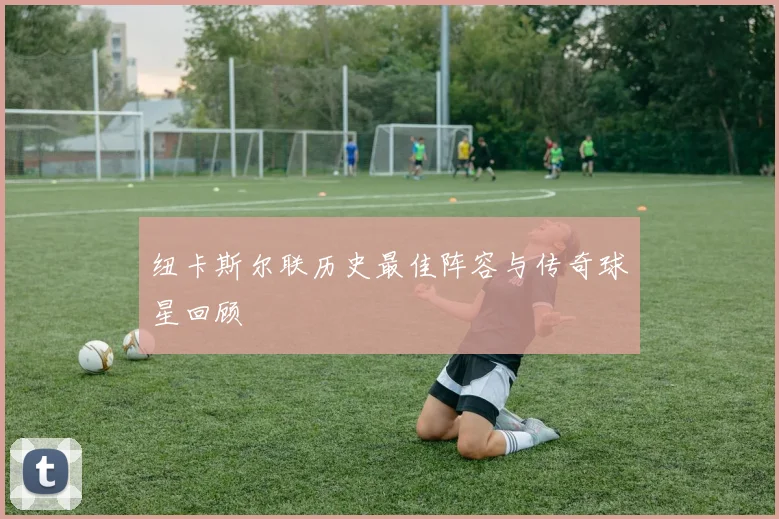 纽卡斯尔联历史最佳阵容与传奇球星回顾